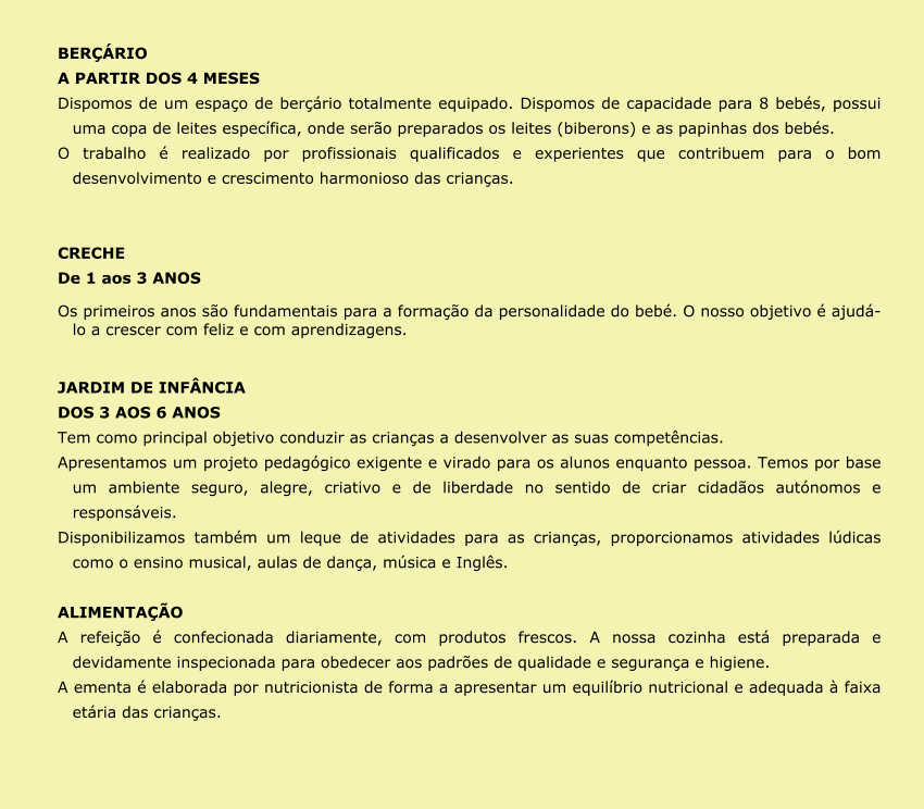 BERÇÁRIO A PARTIR DOS 4 MESES Dispomos de um espaço de berçário totalmente equipado. Dispomos de capacidade para 8 bebés, possui uma copa de leites específica, onde serão preparados os leites (biberons) e as papinhas dos bebés. O trabalho é realizado por profissionais qualificados e experientes que contribuem para o bom desenvolvimento e crescimento harmonioso das crianças.   CRECHE De 1 aos 3 ANOS Os primeiros anos são fundamentais para a formação da personalidade do bebé. O nosso objetivo é ajudá-lo a crescer com feliz e com aprendizagens.  JARDIM DE INFÂNCIA DOS 3 AOS 6 ANOS Tem como principal objetivo conduzir as crianças a desenvolver as suas competências. Apresentamos um projeto pedagógico exigente e virado para os alunos enquanto pessoa. Temos por base um ambiente seguro, alegre, criativo e de liberdade no sentido de criar cidadãos autónomos e responsáveis.  Disponibilizamos também um leque de atividades para as crianças, proporcionamos atividades lúdicas como o ensino musical, aulas de dança, música e Inglês.   ALIMENTAÇÃO A refeição é confecionada diariamente, com produtos frescos. A nossa cozinha está preparada e devidamente inspecionada para obedecer aos padrões de qualidade e segurança e higiene. A ementa é elaborada por nutricionista de forma a apresentar um equilíbrio nutricional e adequada à faixa etária das crianças.