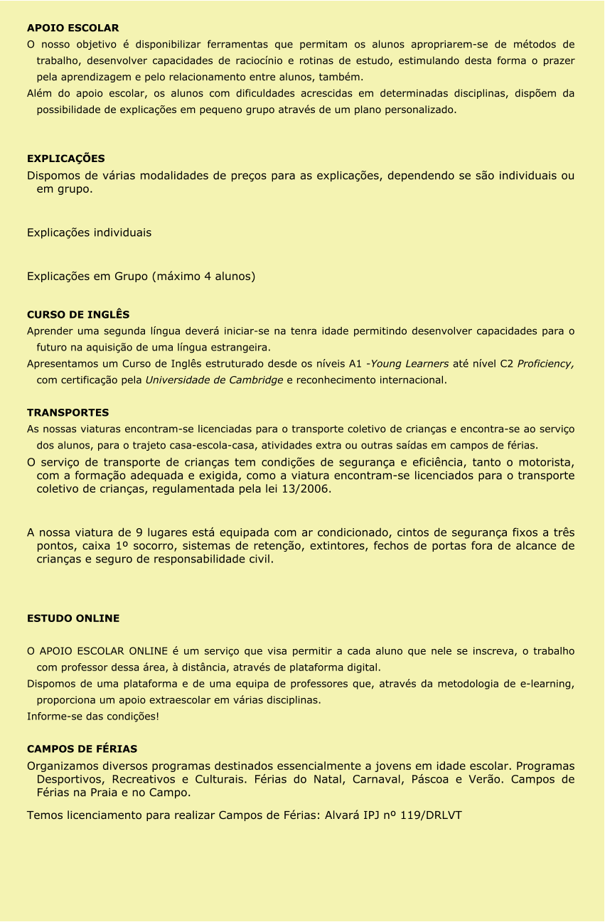 APOIO ESCOLAR O nosso objetivo é disponibilizar ferramentas que permitam os alunos apropriarem-se de métodos de trabalho, desenvolver capacidades de raciocínio e rotinas de estudo, estimulando desta forma o prazer pela aprendizagem e pelo relacionamento entre alunos, também. Além do apoio escolar, os alunos com dificuldades acrescidas em determinadas disciplinas, dispõem da possibilidade de explicações em pequeno grupo através de um plano personalizado.   EXPLICAÇÕES Dispomos de várias modalidades de preços para as explicações, dependendo se são individuais ou em grupo.  Explicações individuais  Explicações em Grupo (máximo 4 alunos)  CURSO DE INGLÊS Aprender uma segunda língua deverá iniciar-se na tenra idade permitindo desenvolver capacidades para o futuro na aquisição de uma língua estrangeira. Apresentamos um Curso de Inglês estruturado desde os níveis A1 -Young Learners até nível C2 Proficiency, com certificação pela Universidade de Cambridge e reconhecimento internacional.  TRANSPORTES As nossas viaturas encontram-se licenciadas para o transporte coletivo de crianças e encontra-se ao serviço dos alunos, para o trajeto casa-escola-casa, atividades extra ou outras saídas em campos de férias. O serviço de transporte de crianças tem condições de segurança e eficiência, tanto o motorista, com a formação adequada e exigida, como a viatura encontram-se licenciados para o transporte coletivo de crianças, regulamentada pela lei 13/2006.  A nossa viatura de 9 lugares está equipada com ar condicionado, cintos de segurança fixos a três pontos, caixa 1º socorro, sistemas de retenção, extintores, fechos de portas fora de alcance de crianças e seguro de responsabilidade civil.   ESTUDO ONLINE  O APOIO ESCOLAR ONLINE é um serviço que visa permitir a cada aluno que nele se inscreva, o trabalho com professor dessa área, à distância, através de plataforma digital. Dispomos de uma plataforma e de uma equipa de professores que, através da metodologia de e-learning, proporciona um apoio extraescolar em várias disciplinas. Informe-se das condições!  CAMPOS DE FÉRIAS Organizamos diversos programas destinados essencialmente a jovens em idade escolar. Programas Desportivos, Recreativos e Culturais. Férias do Natal, Carnaval, Páscoa e Verão. Campos de Férias na Praia e no Campo. Temos licenciamento para realizar Campos de Férias: Alvará IPJ nº 119/DRLVT