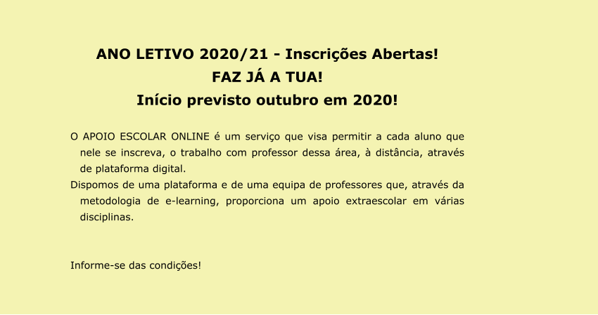 ANO LETIVO 2020/21 - Inscrições Abertas! FAZ JÁ A TUA!  Início previsto outubro em 2020!  O APOIO ESCOLAR ONLINE é um serviço que visa permitir a cada aluno que nele se inscreva, o trabalho com professor dessa área, à distância, através de plataforma digital. Dispomos de uma plataforma e de uma equipa de professores que, através da metodologia de e-learning, proporciona um apoio extraescolar em várias disciplinas.   Informe-se das condições!